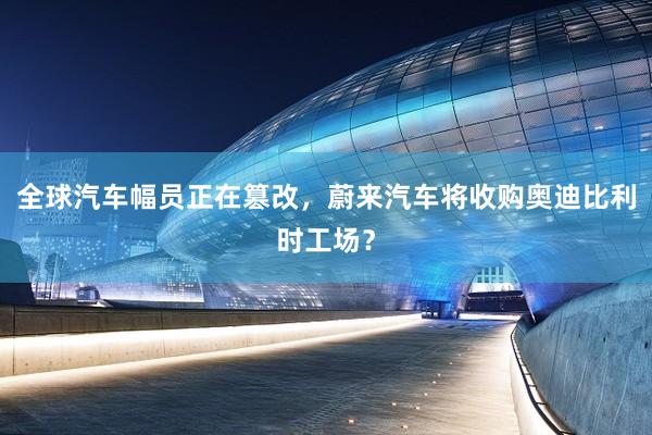 全球汽车幅员正在篡改，蔚来汽车将收购奥迪比利时工场？
