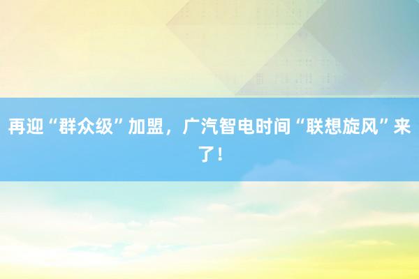 再迎“群众级”加盟，广汽智电时间“联想旋风”来了！
