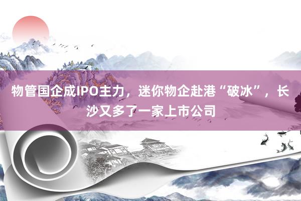物管国企成IPO主力，迷你物企赴港“破冰”，长沙又多了一家上市公司
