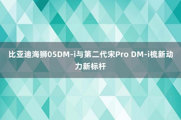 比亚迪海狮05DM-i与第二代宋Pro DM-i梳新动力新标杆