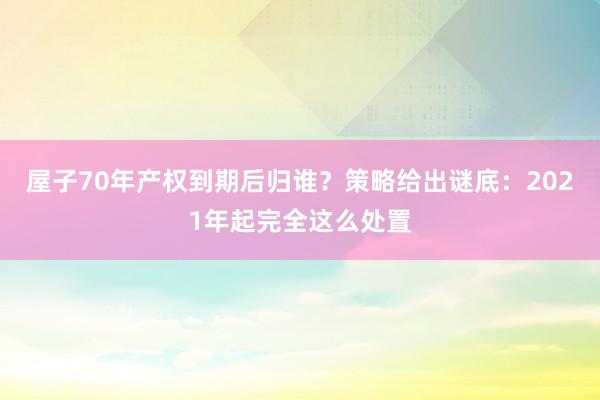 屋子70年产权到期后归谁？策略给出谜底：2021年起完全这么处置