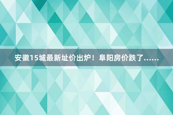 安徽15城最新址价出炉！阜阳房价跌了......