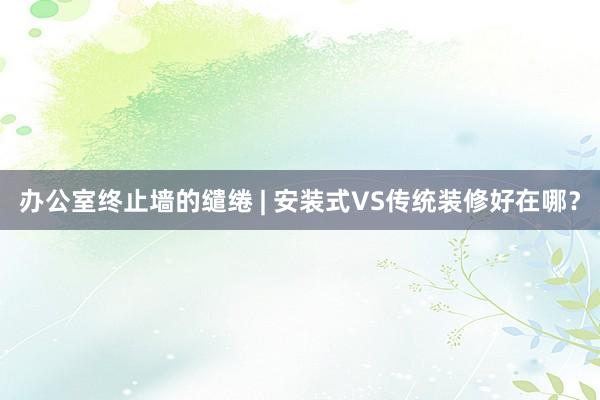 办公室终止墙的缱绻 | 安装式VS传统装修好在哪？