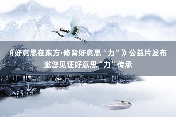 《好意思在东方·修皆好意思“力”》公益片发布 邀您见证好意思“力”传承