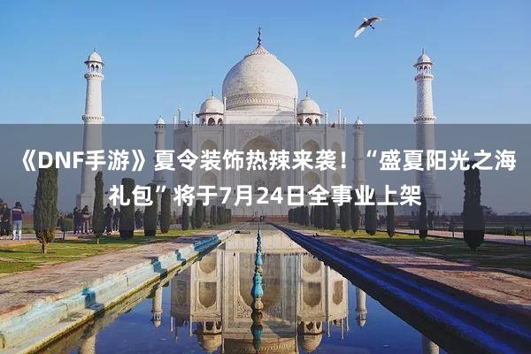 《DNF手游》夏令装饰热辣来袭！“盛夏阳光之海礼包”将于7月24日全事业上架
