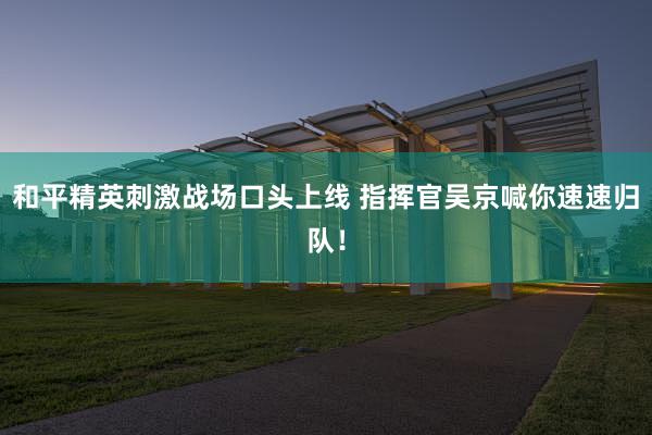 和平精英刺激战场口头上线 指挥官吴京喊你速速归队！