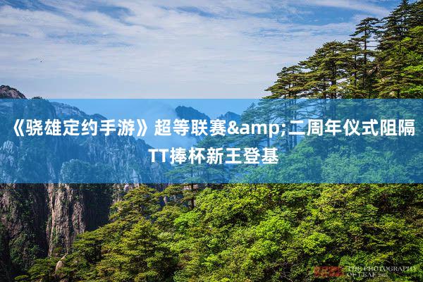 《骁雄定约手游》超等联赛&二周年仪式阻隔 TT捧杯新王登基