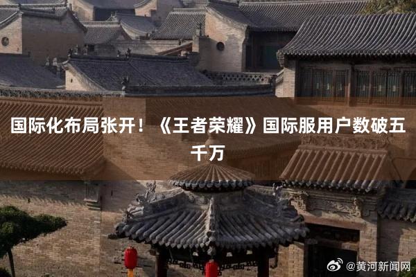 国际化布局张开！《王者荣耀》国际服用户数破五千万