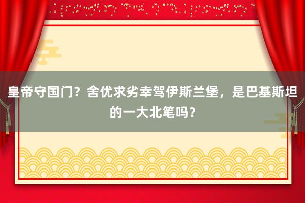 皇帝守国门？舍优求劣幸驾伊斯兰堡，是巴基斯坦的一大北笔吗？