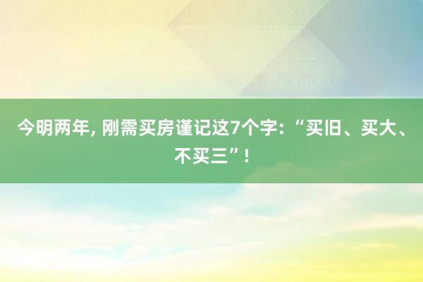 今明两年, 刚需买房谨记这7个字: “买旧、买大、不买三”!