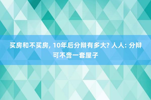 买房和不买房, 10年后分辩有多大? 人人: 分辩可不啻一套屋子
