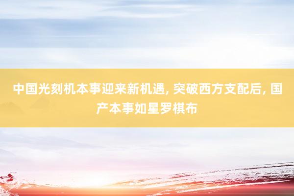 中国光刻机本事迎来新机遇, 突破西方支配后, 国产本事如星罗棋布