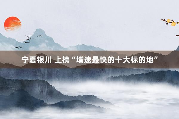 宁夏银川 上榜“增速最快的十大标的地”