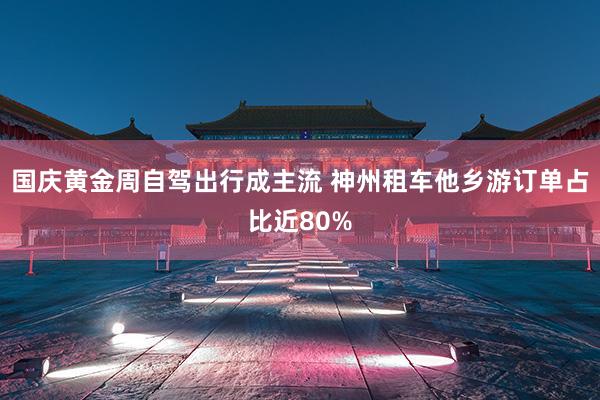 国庆黄金周自驾出行成主流 神州租车他乡游订单占比近80%