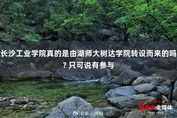 长沙工业学院真的是由湖师大树达学院转设而来的吗? 只可说有参与