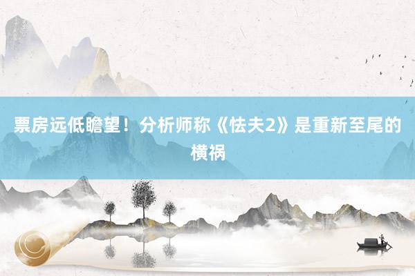 票房远低瞻望！分析师称《怯夫2》是重新至尾的横祸