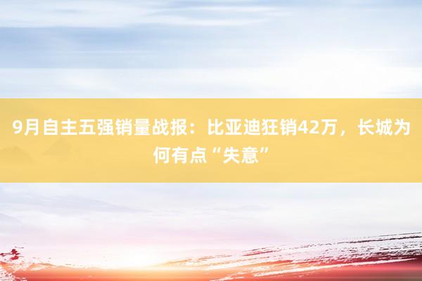 9月自主五强销量战报：比亚迪狂销42万，长城为何有点“失意”