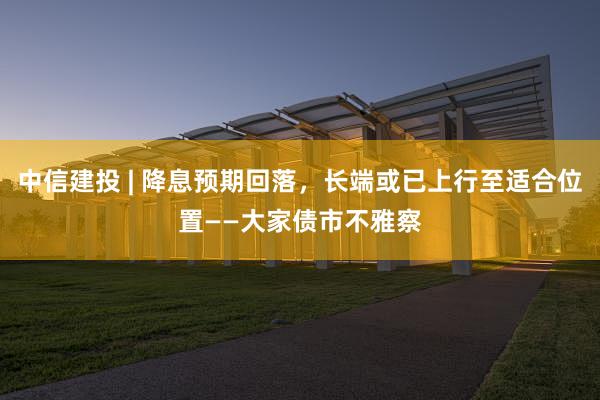 中信建投 | 降息预期回落，长端或已上行至适合位置——大家债市不雅察