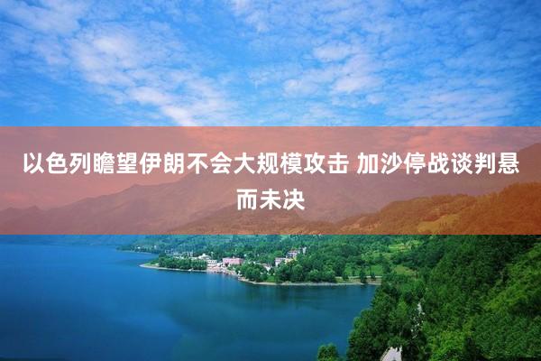 以色列瞻望伊朗不会大规模攻击 加沙停战谈判悬而未决