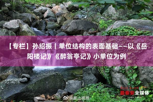 【专栏】孙绍振丨单位结构的表面基础——以《岳阳楼记》《醉翁亭记》小单位为例