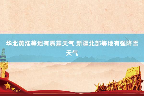 华北黄淮等地有雾霾天气 新疆北部等地有强降雪天气