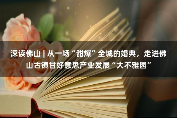 深读佛山 | 从一场“甜爆”全城的婚典，走进佛山古镇甘好意思产业发展“大不雅园”
