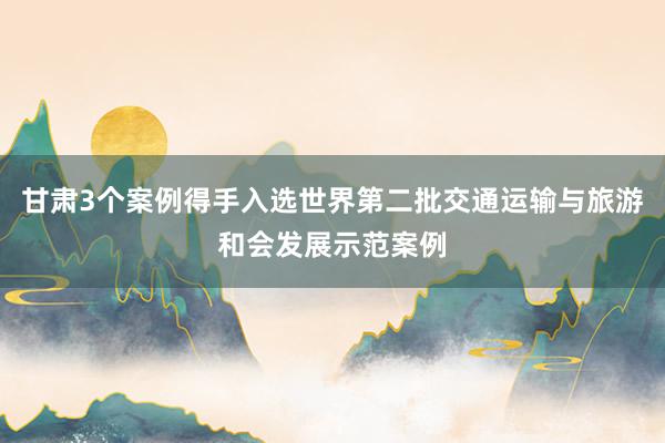 甘肃3个案例得手入选世界第二批交通运输与旅游和会发展示范案例