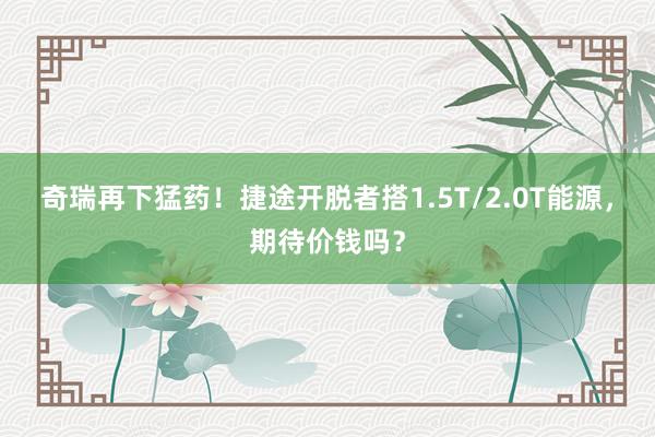 奇瑞再下猛药！捷途开脱者搭1.5T/2.0T能源，期待价钱吗？