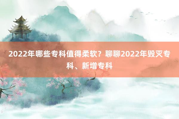 2022年哪些专科值得柔软？聊聊2022年毁灭专科、新增专科