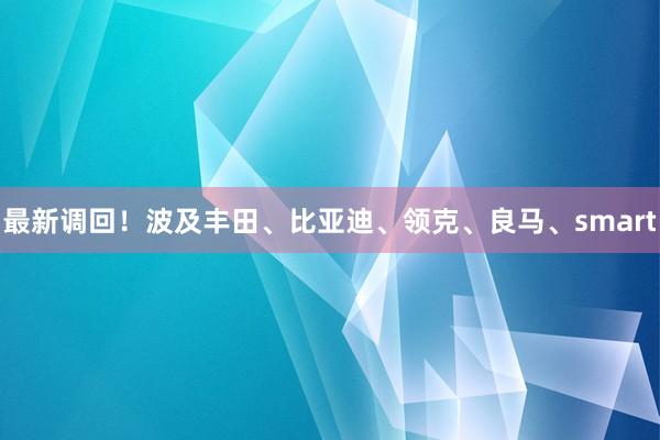 最新调回！波及丰田、比亚迪、领克、良马、smart