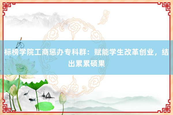 标榜学院工商惩办专科群：赋能学生改革创业，结出累累硕果