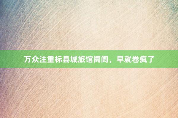 万众注重标县城旅馆阛阓，早就卷疯了