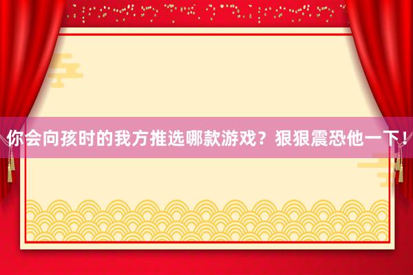 你会向孩时的我方推选哪款游戏？狠狠震恐他一下！