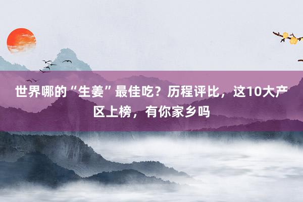 世界哪的“生姜”最佳吃？历程评比，这10大产区上榜，有你家乡吗